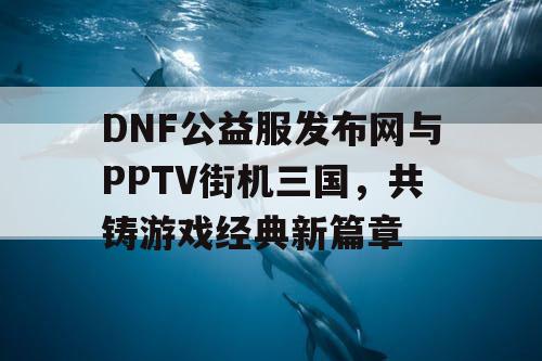 DNF公益服发布网与PPTV街机三国，共铸游戏经典新篇章