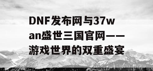 DNF发布网与37wan盛世三国官网——游戏世界的双重盛宴