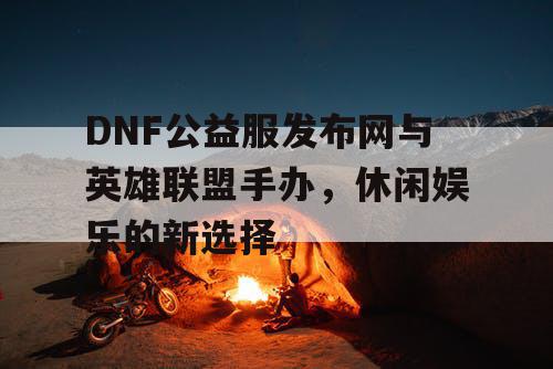 DNF公益服发布网与英雄联盟手办，休闲娱乐的新选择