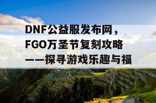 DNF公益服发布网，FGO万圣节复刻攻略——探寻游戏乐趣与福利