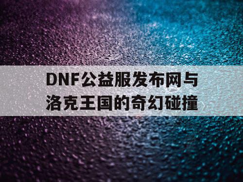 DNF公益服发布网与洛克王国的奇幻碰撞