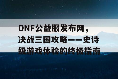 DNF公益服发布网，决战三国攻略——史诗级游戏体验的终极指南