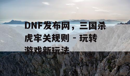 DNF发布网，三国杀虎牢关规则 - 玩转游戏新玩法