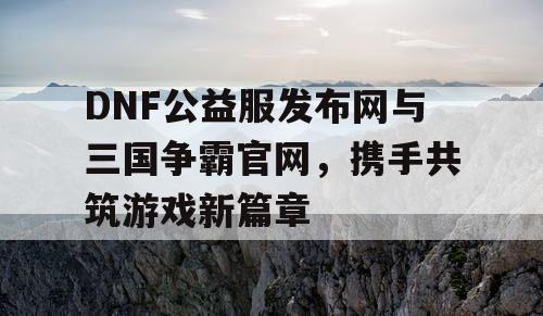 DNF公益服发布网与三国争霸官网，携手共筑游戏新篇章