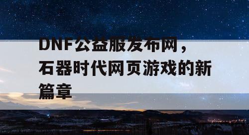 DNF公益服发布网，石器时代网页游戏的新篇章