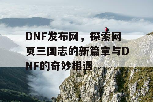 DNF发布网，探索网页三国志的新篇章与DNF的奇妙相遇