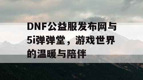 DNF公益服发布网与5i弹弹堂，游戏世界的温暖与陪伴