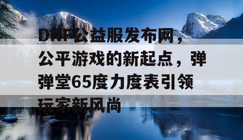 DNF公益服发布网，公平游戏的新起点，弹弹堂65度力度表引领玩家新风尚