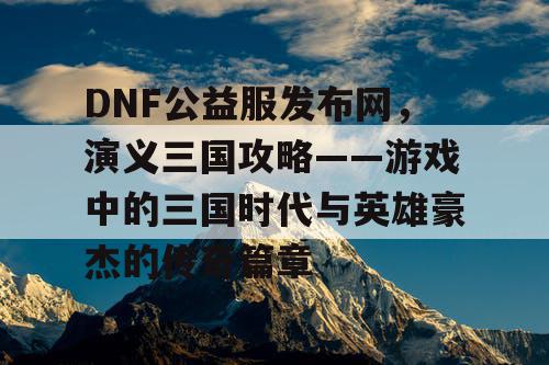 DNF公益服发布网，演义三国攻略——游戏中的三国时代与英雄豪杰的传奇篇章