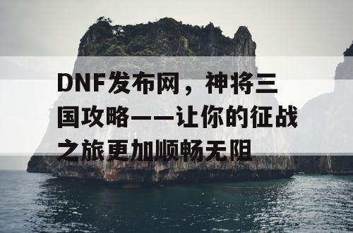 DNF发布网，神将三国攻略——让你的征战之旅更加顺畅无阻