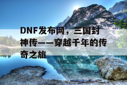 DNF发布网，三国封神传——穿越千年的传奇之旅