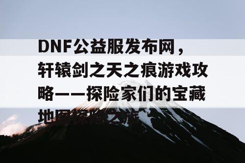 DNF公益服发布网，轩辕剑之天之痕游戏攻略——探险家们的宝藏地图探险之旅