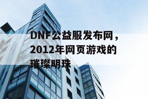 DNF公益服发布网，2012年网页游戏的璀璨明珠