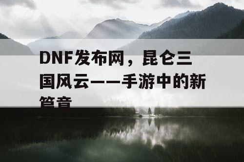 DNF发布网，昆仑三国风云——手游中的新篇章