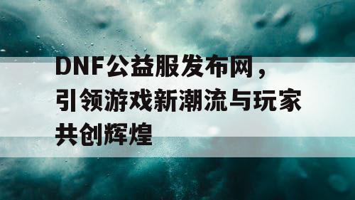 DNF公益服发布网，引领游戏新潮流与玩家共创辉煌