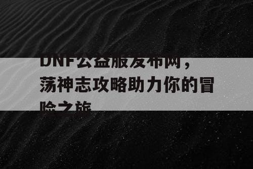 DNF公益服发布网，荡神志攻略助力你的冒险之旅