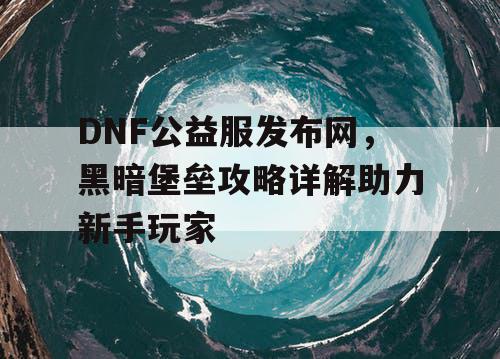 DNF公益服发布网，黑暗堡垒攻略详解助力新手玩家