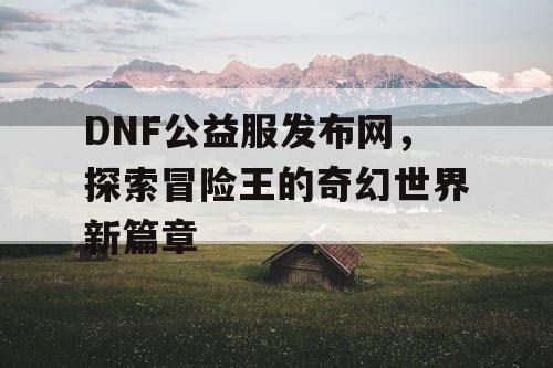 DNF公益服发布网，探索冒险王的奇幻世界新篇章