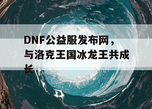 DNF公益服发布网，与洛克王国冰龙王共成长