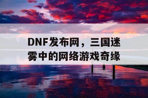 DNF发布网，三国迷雾中的网络游戏奇缘