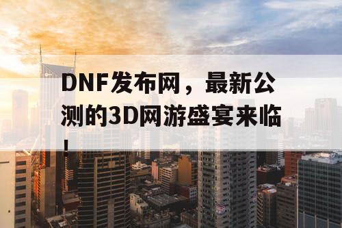 DNF发布网，最新公测的3D网游盛宴来临！