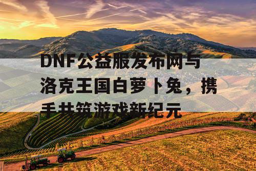 DNF公益服发布网与洛克王国白萝卜兔，携手共筑游戏新纪元