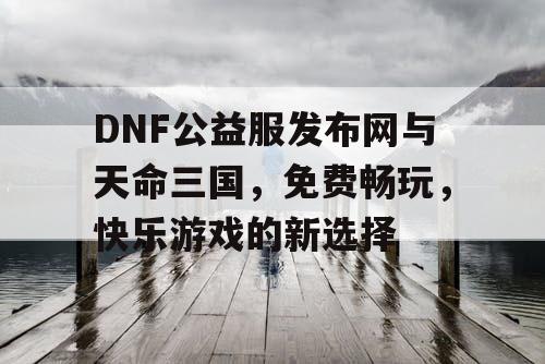 DNF公益服发布网与天命三国，免费畅玩，快乐游戏的新选择