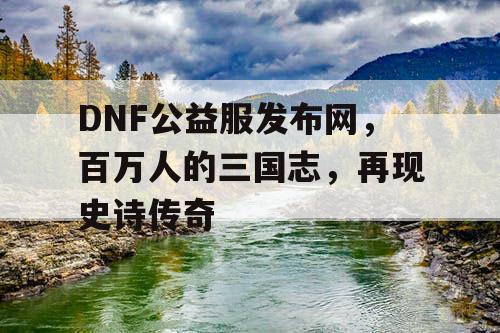 DNF公益服发布网，百万人的三国志，再现史诗传奇