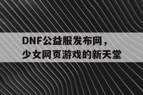 DNF公益服发布网，少女网页游戏的新天堂