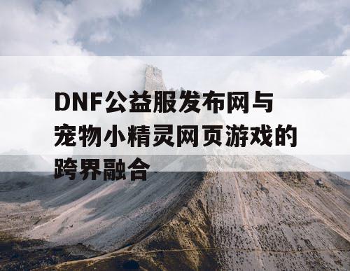 DNF公益服发布网与宠物小精灵网页游戏的跨界融合