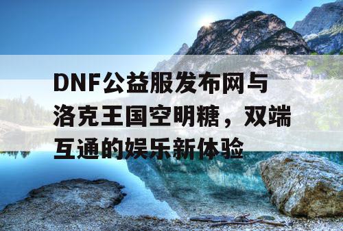 DNF公益服发布网与洛克王国空明糖，双端互通的娱乐新体验