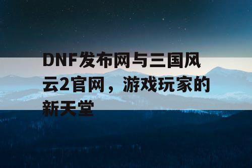 DNF发布网与三国风云2官网，游戏玩家的新天堂