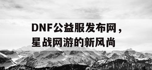 DNF公益服发布网，星战网游的新风尚