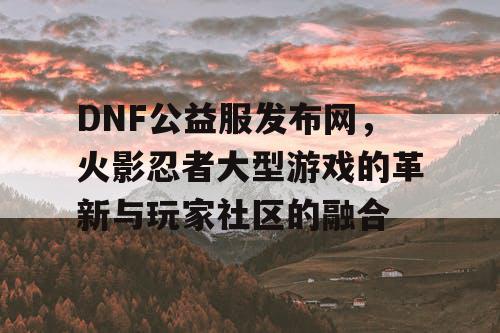 DNF公益服发布网，火影忍者大型游戏的革新与玩家社区的融合