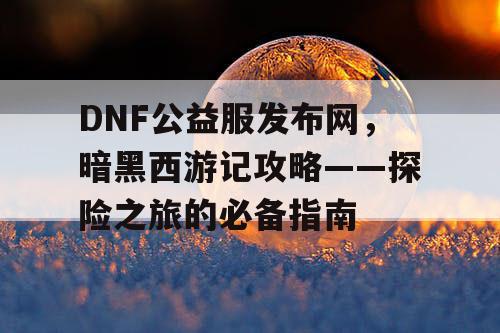 DNF公益服发布网，暗黑西游记攻略——探险之旅的必备指南